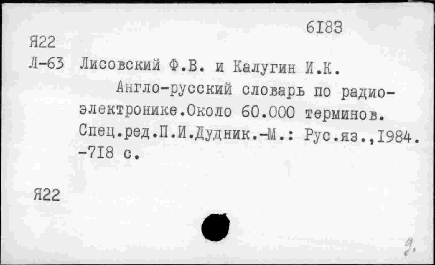 ﻿Я22
Л-63
6183
Лисовский Ф.В. и Калугин И.К.
Англо-русский словарь по радиоэлектронике.Около 60.000 терминов. Спец.ред.П.И.Дудник.-М.: Рус.яз.,1984. -718 с.
Я22
